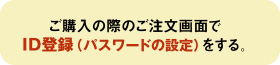 ご購入の際のご注文画面で「ＩＤ登録（パスワードの設定）」をする